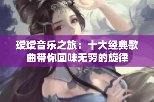 瑷瑷音乐之旅：十大经典歌曲带你回味无穷的旋律