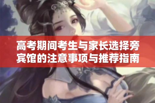高考期间考生与家长选择旁宾馆的注意事项与推荐指南