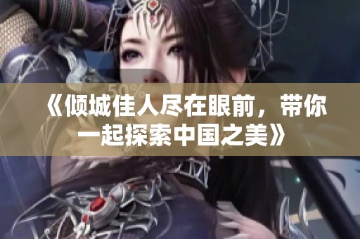 《倾城佳人尽在眼前，带你一起探索中国之美》