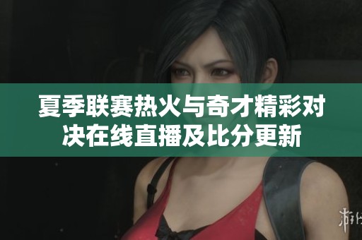 夏季联赛热火与奇才精彩对决在线直播及比分更新
