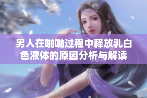 男人在啪啪过程中释放乳白色液体的原因分析与解读