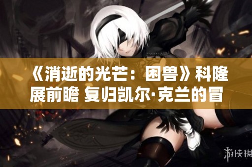 《消逝的光芒：困兽》科隆展前瞻 复归凯尔·克兰的冒险旅程揭秘