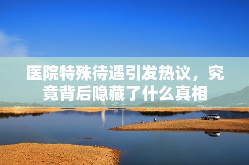 医院特殊待遇引发热议，究竟背后隐藏了什么真相