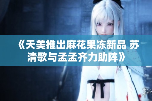 《天美推出麻花果冻新品 苏清歌与孟孟齐力助阵》