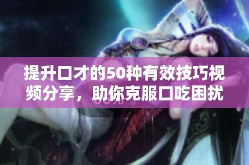 提升口才的50种有效技巧视频分享，助你克服口吃困扰