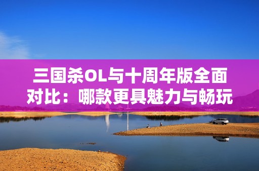 三国杀OL与十周年版全面对比：哪款更具魅力与畅玩体验提升？
