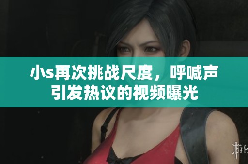 小s再次挑战尺度，呼喊声引发热议的视频曝光