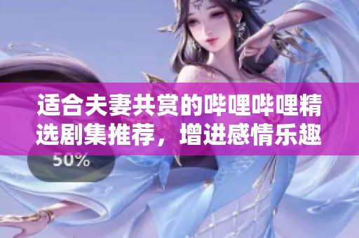 适合夫妻共赏的哔哩哔哩精选剧集推荐，增进感情乐趣满满