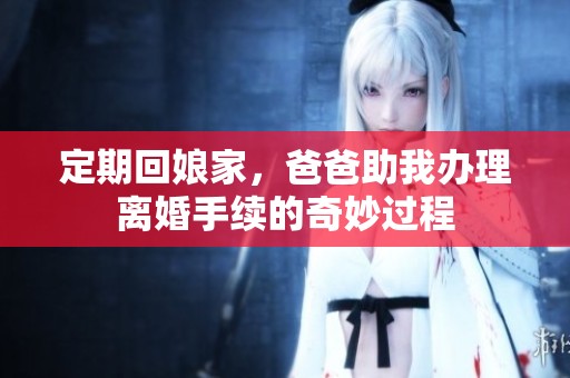 定期回娘家，爸爸助我办理离婚手续的奇妙过程