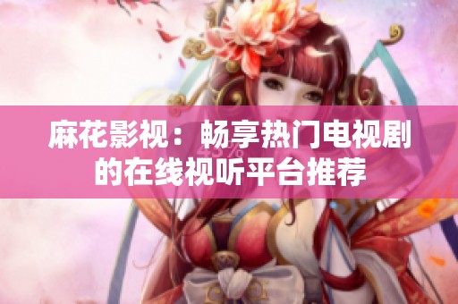 麻花影视：畅享热门电视剧的在线视听平台推荐