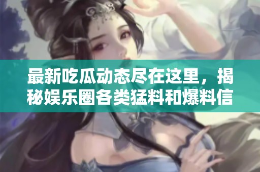 最新吃瓜动态尽在这里，揭秘娱乐圈各类猛料和爆料信息