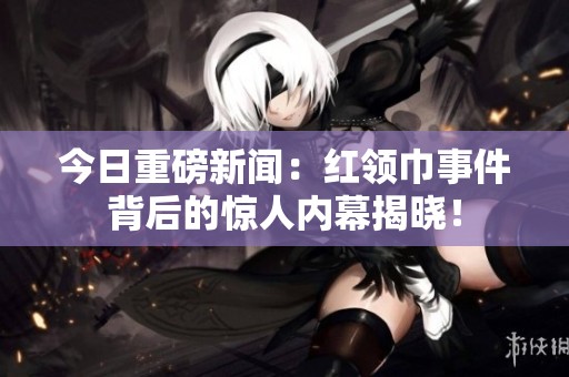 今日重磅新闻：红领巾事件背后的惊人内幕揭晓！