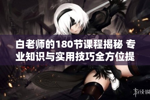 白老师的180节课程揭秘 专业知识与实用技巧全方位提升