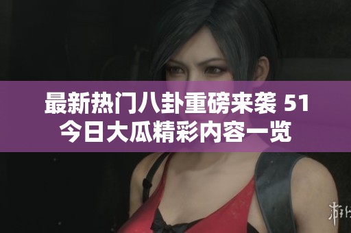 最新热门八卦重磅来袭 51今日大瓜精彩内容一览