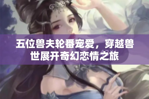 五位兽夫轮番宠爱，穿越兽世展开奇幻恋情之旅