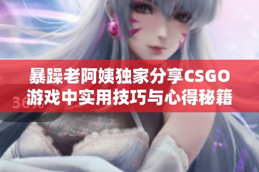 暴躁老阿姨独家分享CSGO游戏中实用技巧与心得秘籍