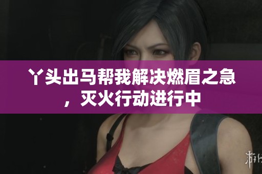 丫头出马帮我解决燃眉之急，灭火行动进行中