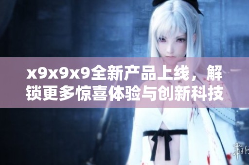 x9x9x9全新产品上线，解锁更多惊喜体验与创新科技
