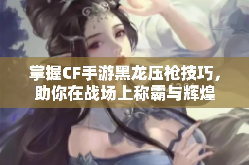 掌握CF手游黑龙压枪技巧，助你在战场上称霸与辉煌