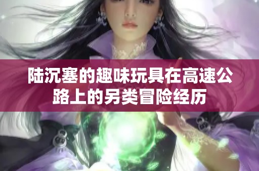陆沉塞的趣味玩具在高速公路上的另类冒险经历
