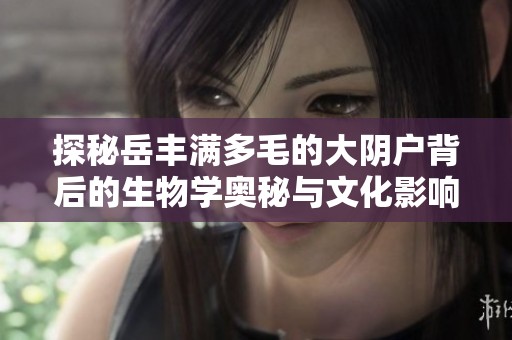 探秘岳丰满多毛的大阴户背后的生物学奥秘与文化影响