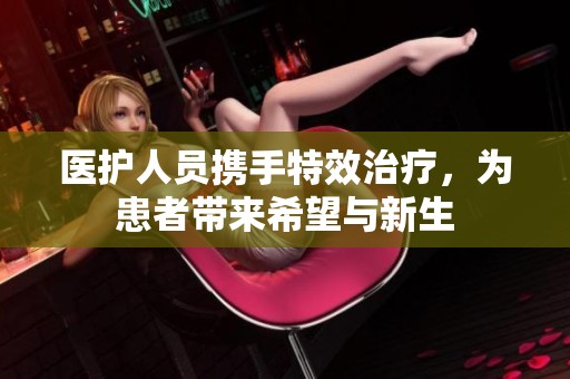 医护人员携手特效治疗，为患者带来希望与新生