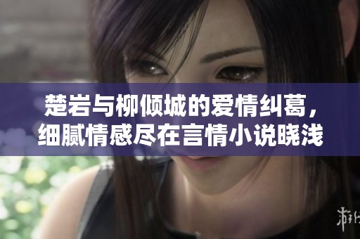 楚岩与柳倾城的爱情纠葛，细腻情感尽在言情小说晓浅之作