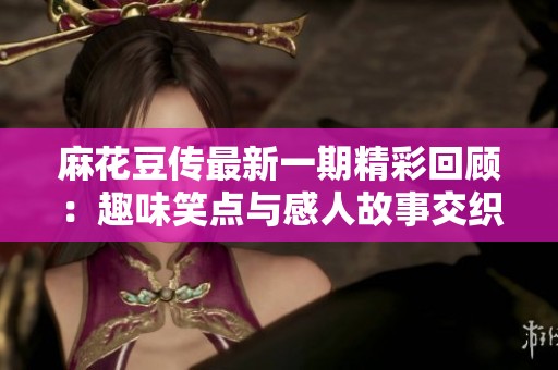麻花豆传最新一期精彩回顾：趣味笑点与感人故事交织呈现
