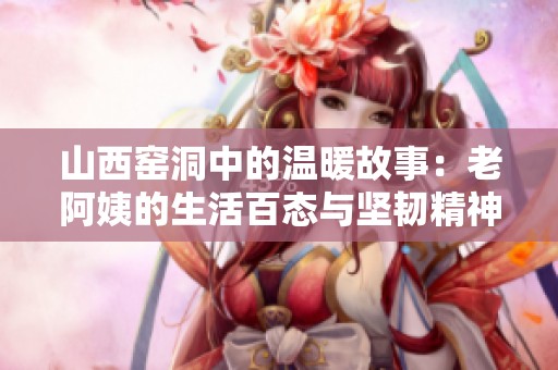 山西窑洞中的温暖故事：老阿姨的生活百态与坚韧精神