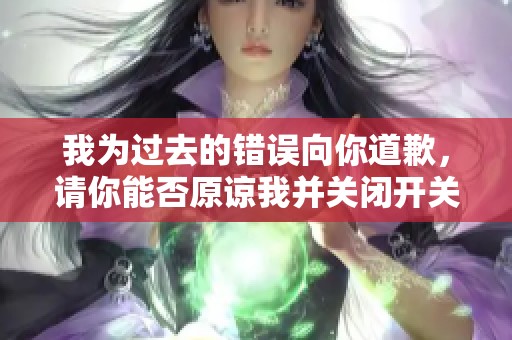 我为过去的错误向你道歉，请你能否原谅我并关闭开关