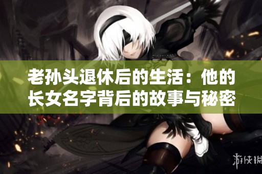 老孙头退休后的生活：他的长女名字背后的故事与秘密
