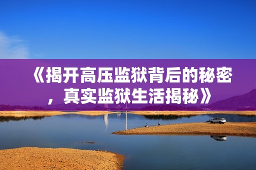 《揭开高压监狱背后的秘密，真实监狱生活揭秘》