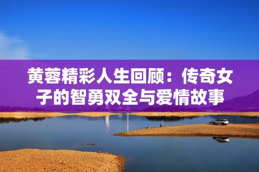 黄蓉精彩人生回顾：传奇女子的智勇双全与爱情故事