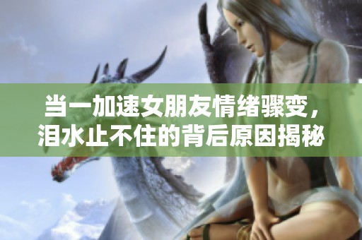 当一加速女朋友情绪骤变，泪水止不住的背后原因揭秘