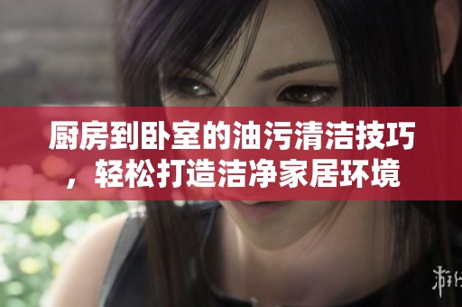 厨房到卧室的油污清洁技巧，轻松打造洁净家居环境
