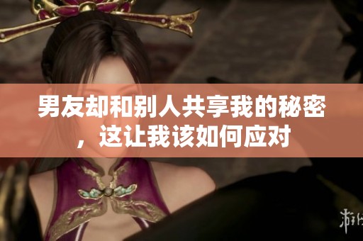 男友却和别人共享我的秘密，这让我该如何应对