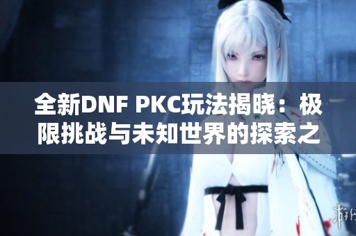 全新DNF PKC玩法揭晓：极限挑战与未知世界的探索之旅
