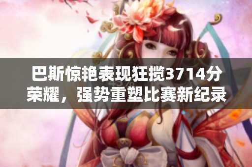 巴斯惊艳表现狂揽3714分荣耀，强势重塑比赛新纪录