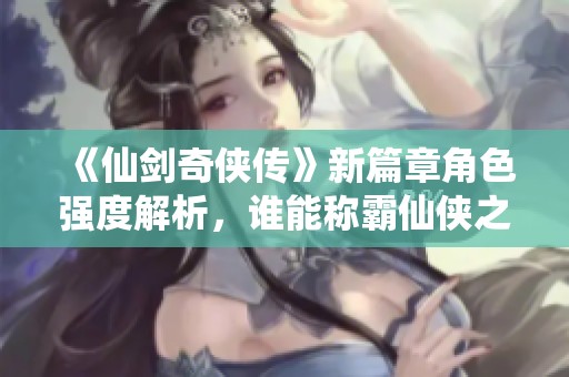 《仙剑奇侠传》新篇章角色强度解析，谁能称霸仙侠之路