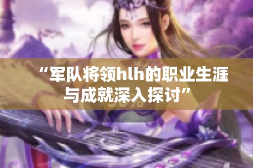 “军队将领hlh的职业生涯与成就深入探讨”
