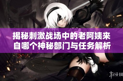 揭秘刺激战场中的老阿姨来自哪个神秘部门与任务解析