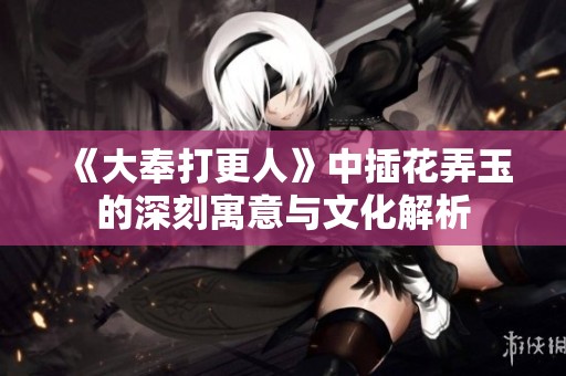 《大奉打更人》中插花弄玉的深刻寓意与文化解析