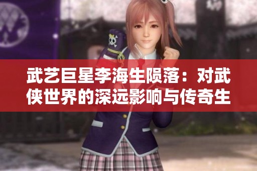 武艺巨星李海生陨落：对武侠世界的深远影响与传奇生涯回顾