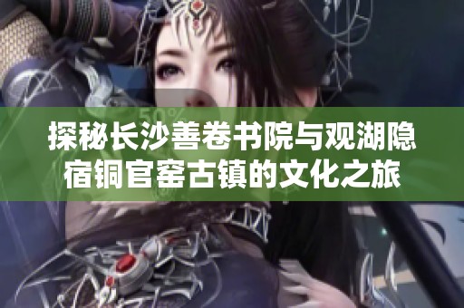 探秘长沙善卷书院与观湖隐宿铜官窑古镇的文化之旅