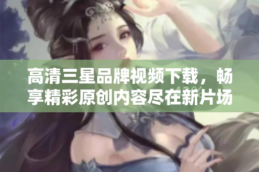高清三星品牌视频下载，畅享精彩原创内容尽在新片场