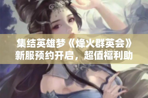 集结英雄梦《烽火群英会》新服预约开启，超值福利助力成长之旅
