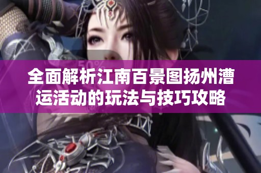 全面解析江南百景图扬州漕运活动的玩法与技巧攻略