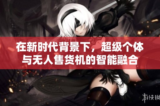 在新时代背景下，超级个体与无人售货机的智能融合