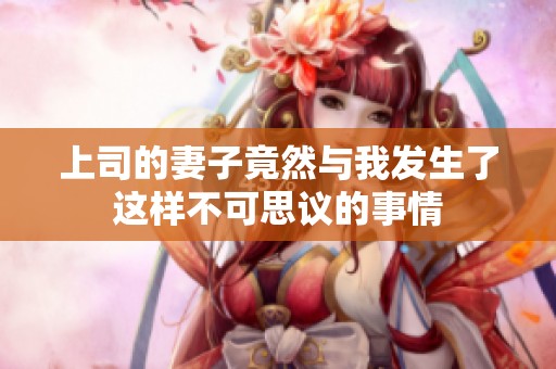 上司的妻子竟然与我发生了这样不可思议的事情