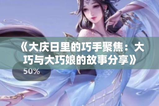 《大庆日里的巧手聚焦：大巧与大巧娘的故事分享》